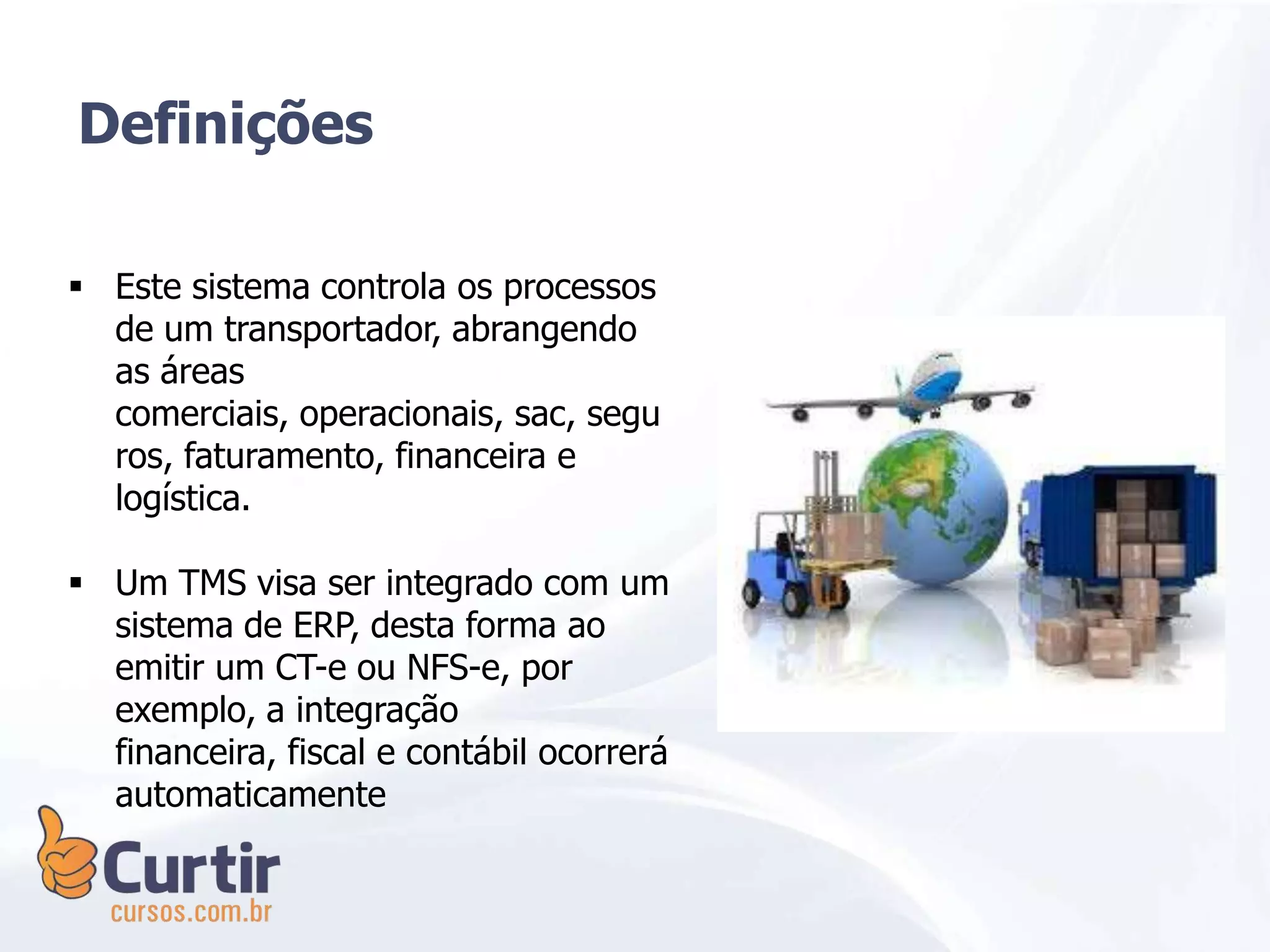  Este sistema controla os processos
de um transportador, abrangendo
as áreas
comerciais, operacionais, sac, segu
ros, faturamento, financeira e
logística.
 Um TMS visa ser integrado com um
sistema de ERP, desta forma ao
emitir um CT-e ou NFS-e, por
exemplo, a integração
financeira, fiscal e contábil ocorrerá
automaticamente
Definições
 