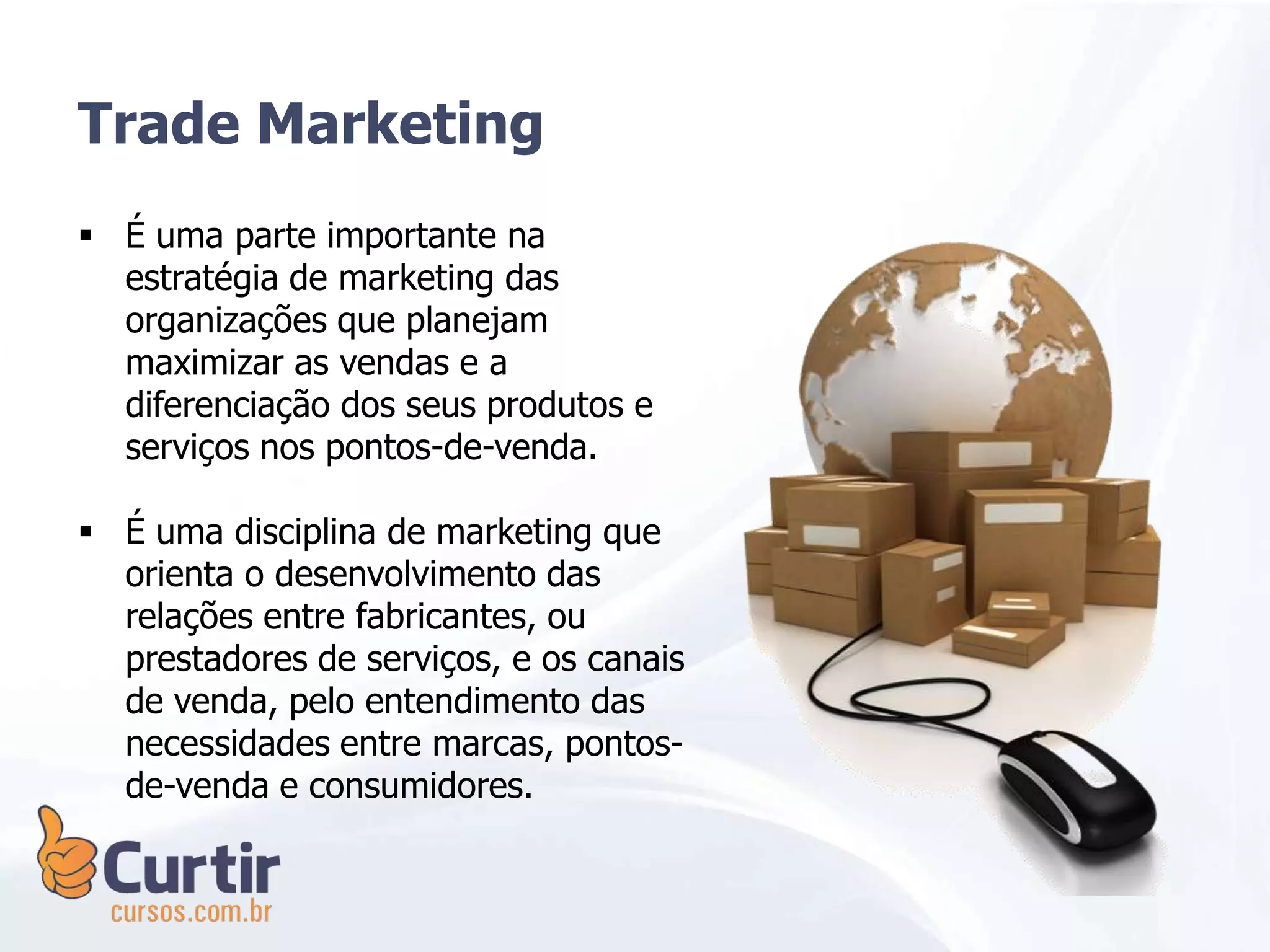 Trade Marketing
 É uma parte importante na
estratégia de marketing das
organizações que planejam
maximizar as vendas e a
diferenciação dos seus produtos e
serviços nos pontos-de-venda.
 É uma disciplina de marketing que
orienta o desenvolvimento das
relações entre fabricantes, ou
prestadores de serviços, e os canais
de venda, pelo entendimento das
necessidades entre marcas, pontos-
de-venda e consumidores.
 