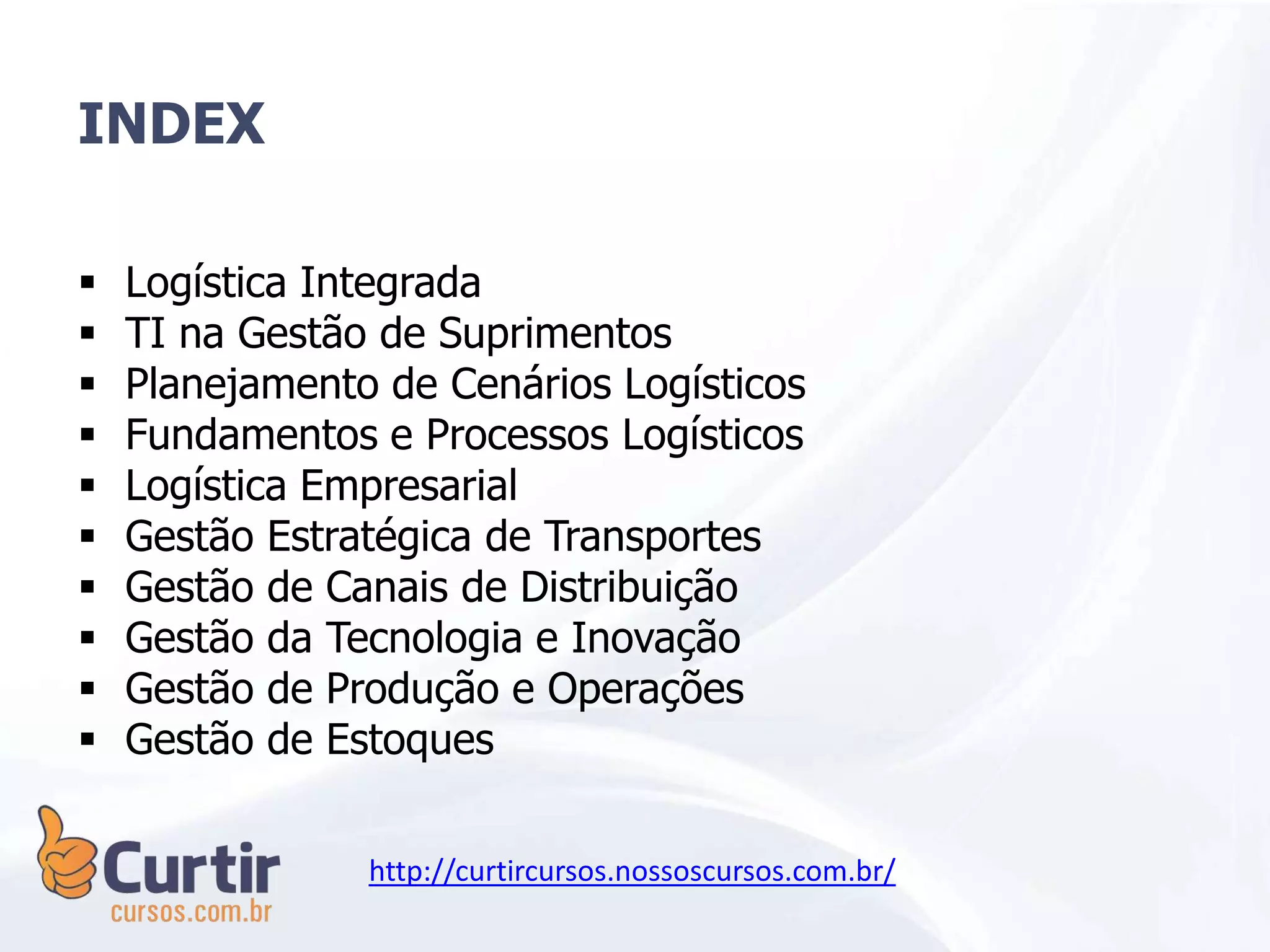 INDEX
 Logística Integrada
 TI na Gestão de Suprimentos
 Planejamento de Cenários Logísticos
 Fundamentos e Processos Logísticos
 Logística Empresarial
 Gestão Estratégica de Transportes
 Gestão de Canais de Distribuição
 Gestão da Tecnologia e Inovação
 Gestão de Produção e Operações
 Gestão de Estoques
http://curtircursos.nossoscursos.com.br/
 