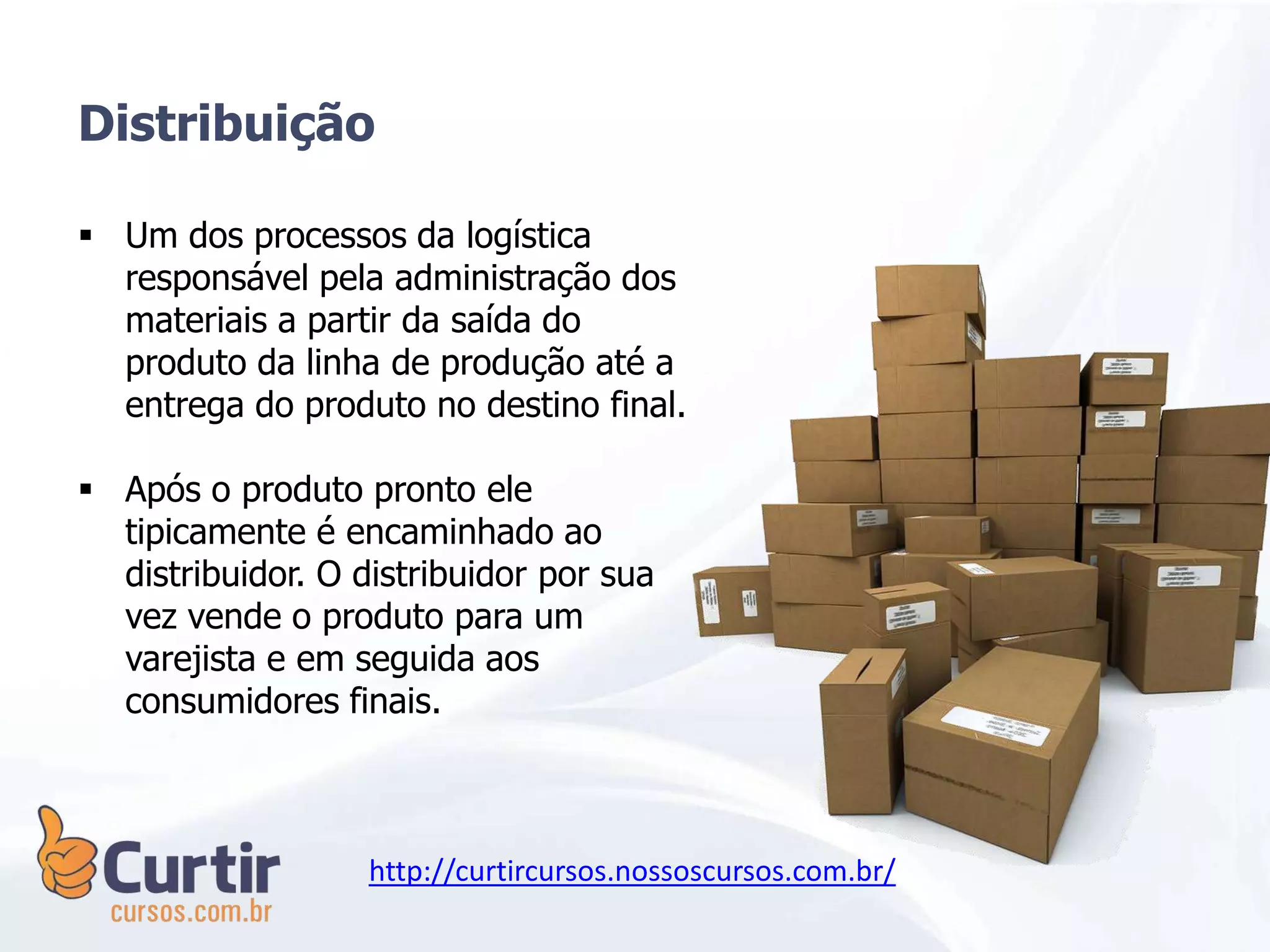  Um dos processos da logística
responsável pela administração dos
materiais a partir da saída do
produto da linha de produção até a
entrega do produto no destino final.
 Após o produto pronto ele
tipicamente é encaminhado ao
distribuidor. O distribuidor por sua
vez vende o produto para um
varejista e em seguida aos
consumidores finais.
Distribuição
http://curtircursos.nossoscursos.com.br/
 