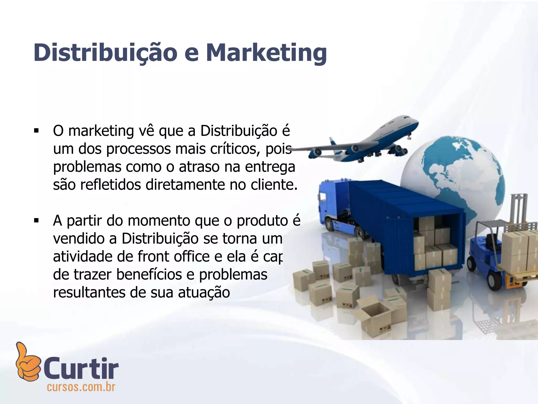  O marketing vê que a Distribuição é
um dos processos mais críticos, pois
problemas como o atraso na entrega
são refletidos diretamente no cliente.
 A partir do momento que o produto é
vendido a Distribuição se torna uma
atividade de front office e ela é capaz
de trazer benefícios e problemas
resultantes de sua atuação
Distribuição e Marketing
 