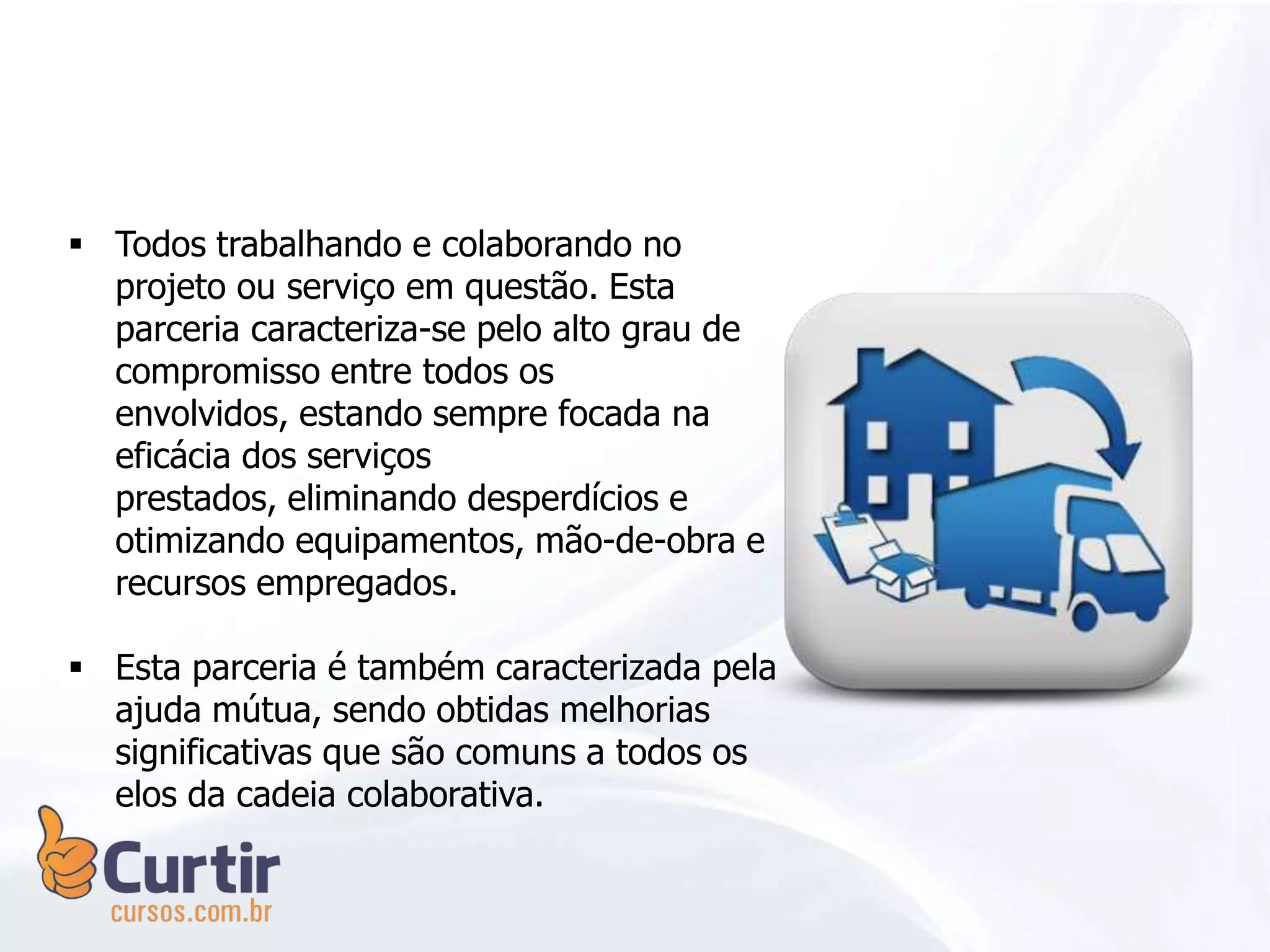  Todos trabalhando e colaborando no
projeto ou serviço em questão. Esta
parceria caracteriza-se pelo alto grau de
compromisso entre todos os
envolvidos, estando sempre focada na
eficácia dos serviços
prestados, eliminando desperdícios e
otimizando equipamentos, mão-de-obra e
recursos empregados.
 Esta parceria é também caracterizada pela
ajuda mútua, sendo obtidas melhorias
significativas que são comuns a todos os
elos da cadeia colaborativa.
 