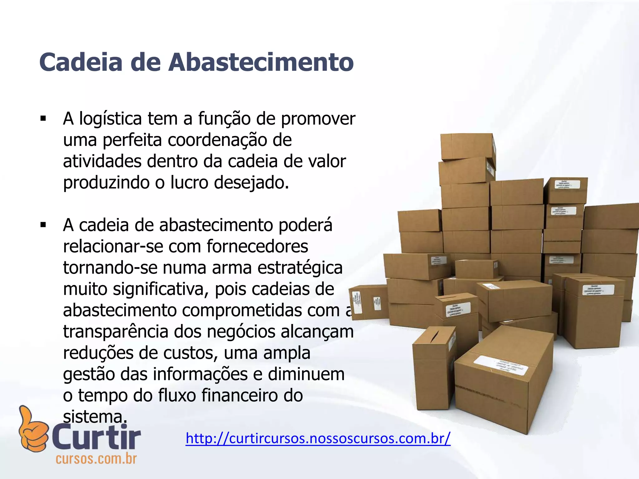  A logística tem a função de promover
uma perfeita coordenação de
atividades dentro da cadeia de valor
produzindo o lucro desejado.
 A cadeia de abastecimento poderá
relacionar-se com fornecedores
tornando-se numa arma estratégica
muito significativa, pois cadeias de
abastecimento comprometidas com a
transparência dos negócios alcançam
reduções de custos, uma ampla
gestão das informações e diminuem
o tempo do fluxo financeiro do
sistema.
Cadeia de Abastecimento
http://curtircursos.nossoscursos.com.br/
 