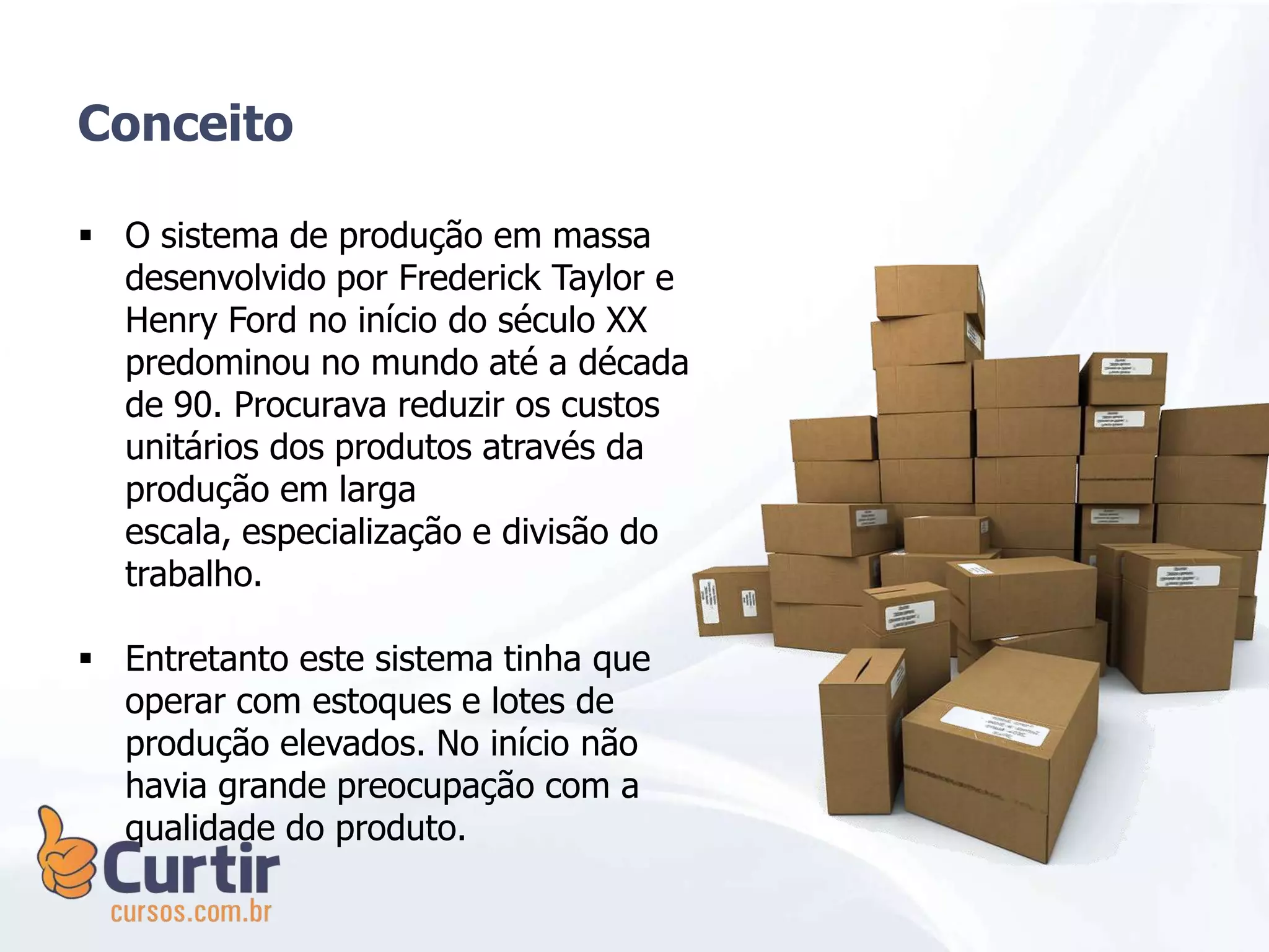  O sistema de produção em massa
desenvolvido por Frederick Taylor e
Henry Ford no início do século XX
predominou no mundo até a década
de 90. Procurava reduzir os custos
unitários dos produtos através da
produção em larga
escala, especialização e divisão do
trabalho.
 Entretanto este sistema tinha que
operar com estoques e lotes de
produção elevados. No início não
havia grande preocupação com a
qualidade do produto.
Conceito
 