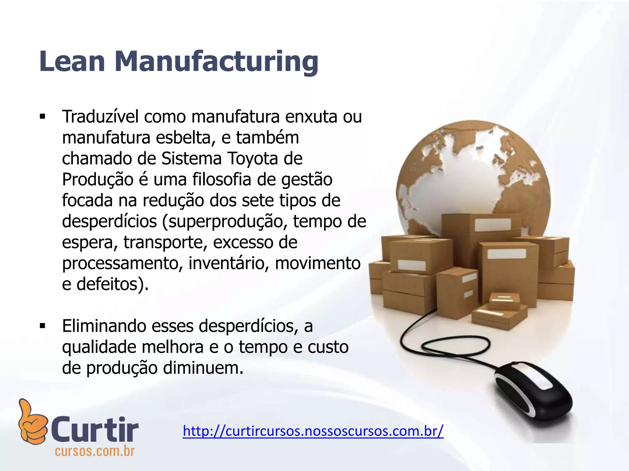 Lean Manufacturing
 Traduzível como manufatura enxuta ou
manufatura esbelta, e também
chamado de Sistema Toyota de
Produção é uma filosofia de gestão
focada na redução dos sete tipos de
desperdícios (superprodução, tempo de
espera, transporte, excesso de
processamento, inventário, movimento
e defeitos).
 Eliminando esses desperdícios, a
qualidade melhora e o tempo e custo
de produção diminuem.
http://curtircursos.nossoscursos.com.br/
 