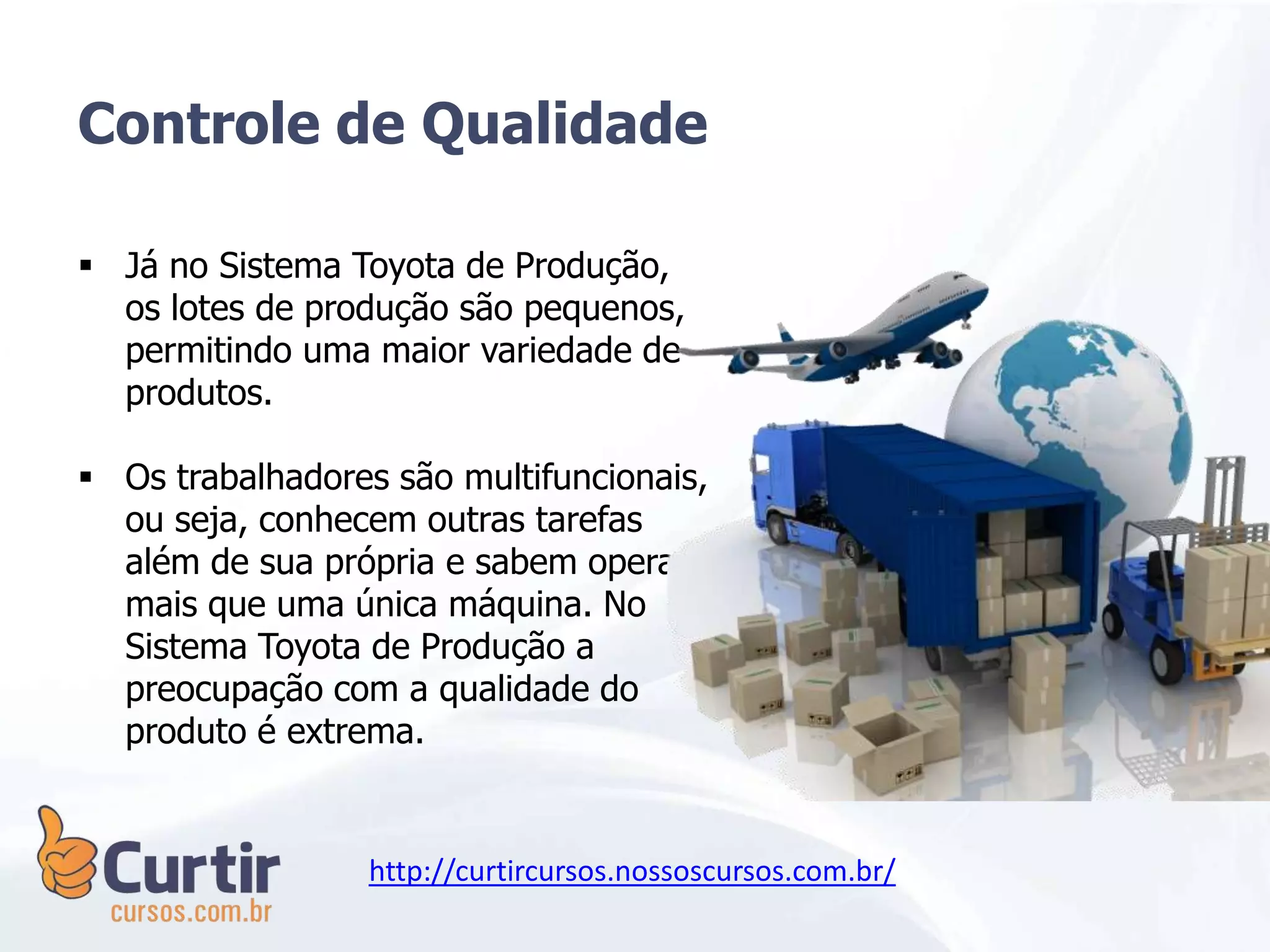  Já no Sistema Toyota de Produção,
os lotes de produção são pequenos,
permitindo uma maior variedade de
produtos.
 Os trabalhadores são multifuncionais,
ou seja, conhecem outras tarefas
além de sua própria e sabem operar
mais que uma única máquina. No
Sistema Toyota de Produção a
preocupação com a qualidade do
produto é extrema.
Controle de Qualidade
http://curtircursos.nossoscursos.com.br/
 