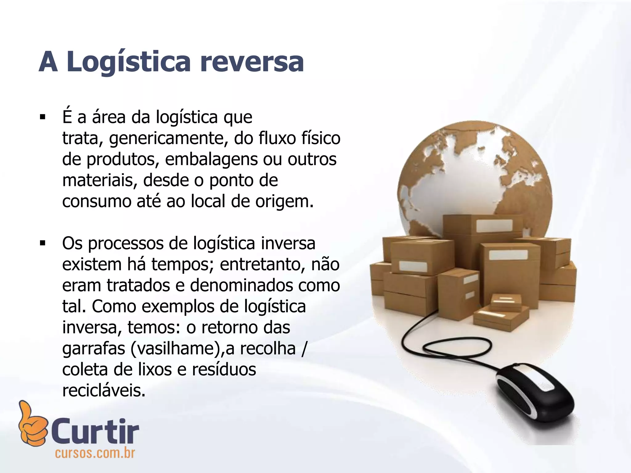 A Logística reversa
 É a área da logística que
trata, genericamente, do fluxo físico
de produtos, embalagens ou outros
materiais, desde o ponto de
consumo até ao local de origem.
 Os processos de logística inversa
existem há tempos; entretanto, não
eram tratados e denominados como
tal. Como exemplos de logística
inversa, temos: o retorno das
garrafas (vasilhame),a recolha /
coleta de lixos e resíduos
recicláveis.
 