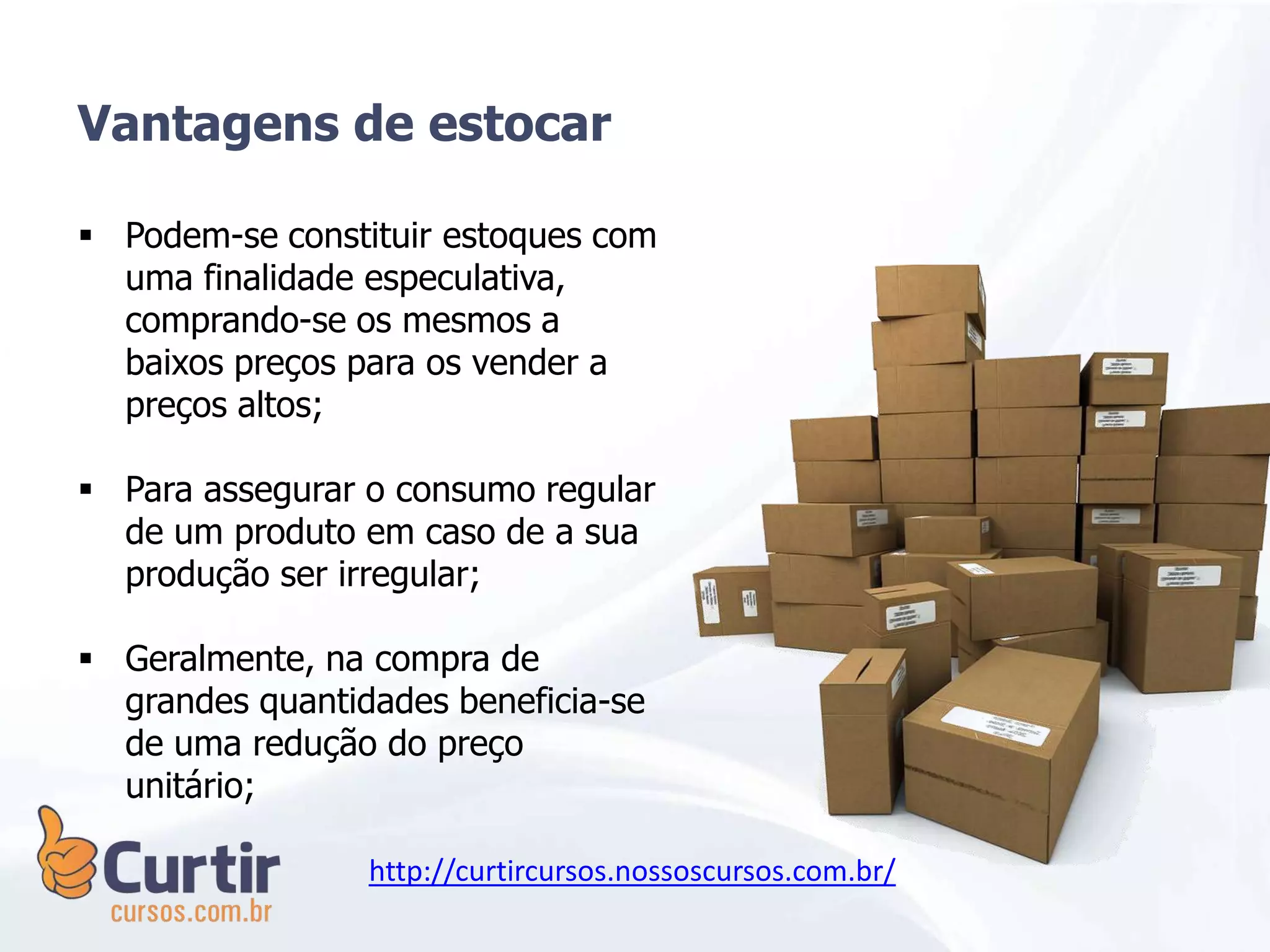  Podem-se constituir estoques com
uma finalidade especulativa,
comprando-se os mesmos a
baixos preços para os vender a
preços altos;
 Para assegurar o consumo regular
de um produto em caso de a sua
produção ser irregular;
 Geralmente, na compra de
grandes quantidades beneficia-se
de uma redução do preço
unitário;
Vantagens de estocar
http://curtircursos.nossoscursos.com.br/
 