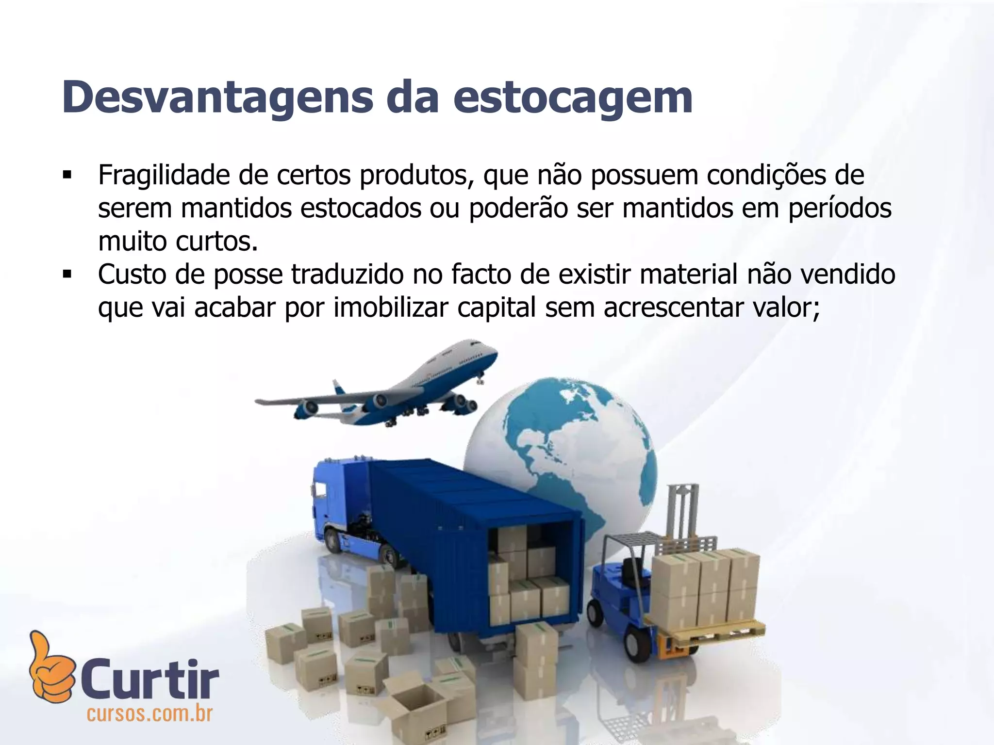  Fragilidade de certos produtos, que não possuem condições de
serem mantidos estocados ou poderão ser mantidos em períodos
muito curtos.
 Custo de posse traduzido no facto de existir material não vendido
que vai acabar por imobilizar capital sem acrescentar valor;
Desvantagens da estocagem
 