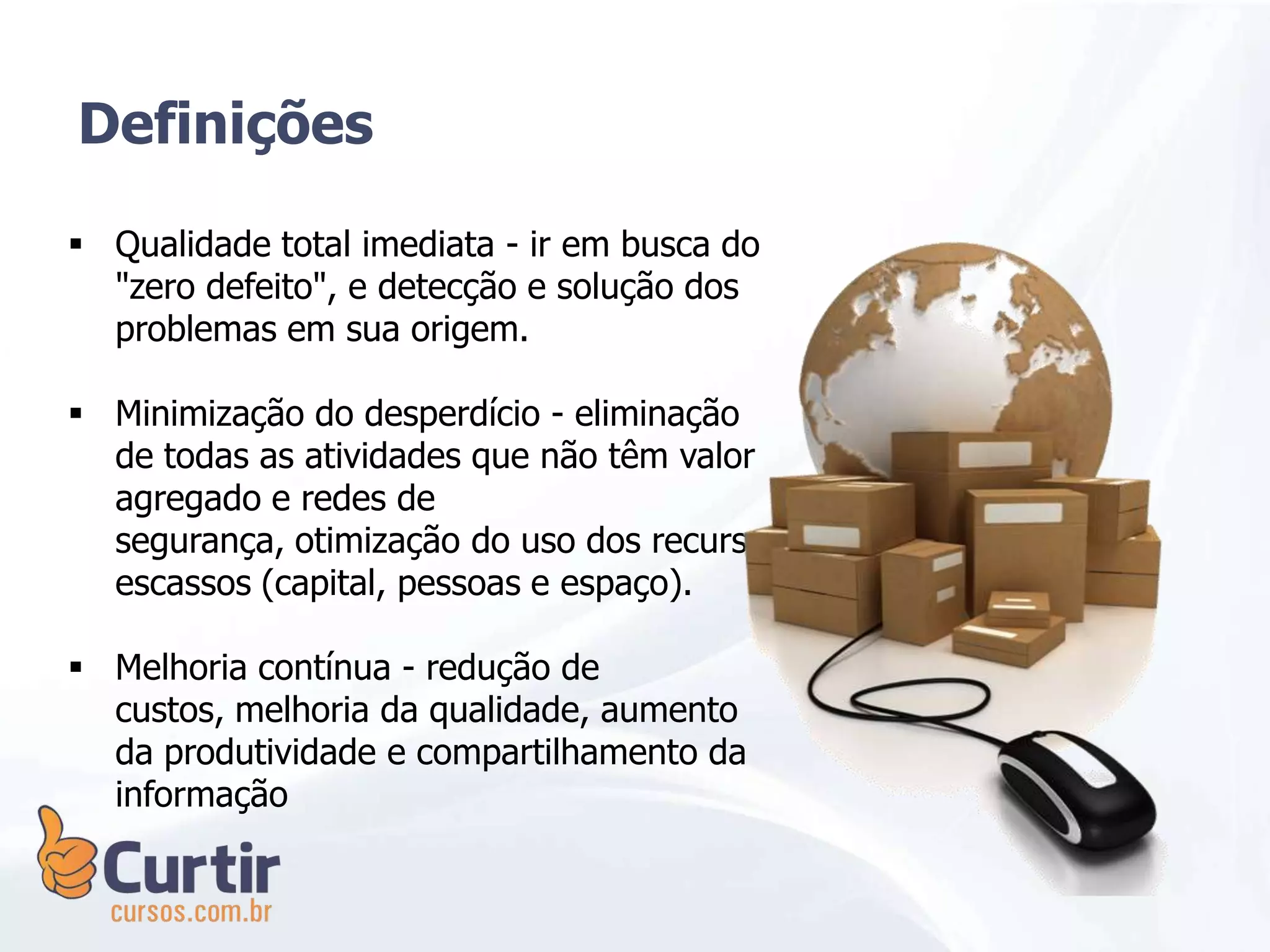  Qualidade total imediata - ir em busca do
"zero defeito", e detecção e solução dos
problemas em sua origem.
 Minimização do desperdício - eliminação
de todas as atividades que não têm valor
agregado e redes de
segurança, otimização do uso dos recursos
escassos (capital, pessoas e espaço).
 Melhoria contínua - redução de
custos, melhoria da qualidade, aumento
da produtividade e compartilhamento da
informação
Definições
 