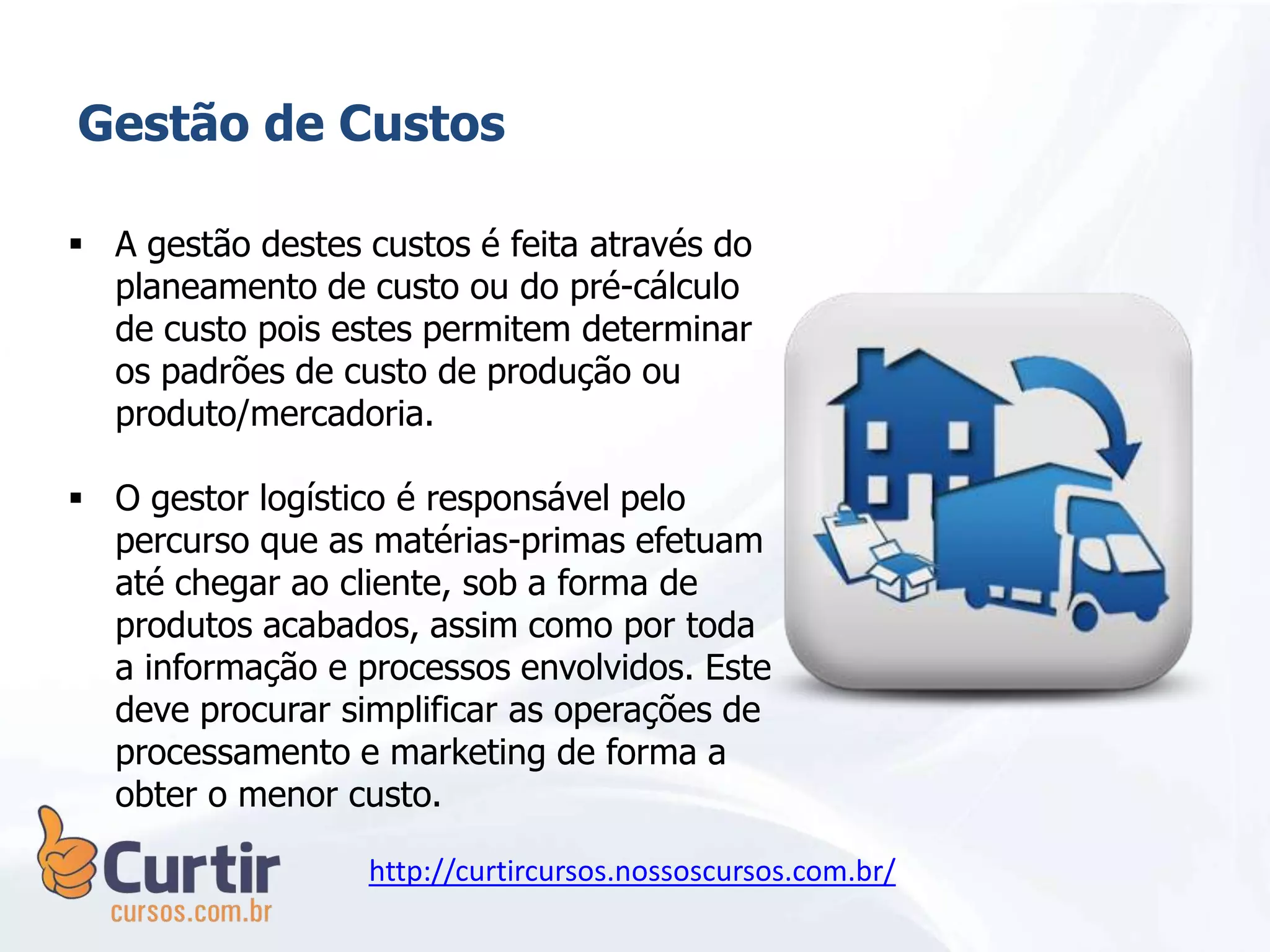 Gestão de Custos
 A gestão destes custos é feita através do
planeamento de custo ou do pré-cálculo
de custo pois estes permitem determinar
os padrões de custo de produção ou
produto/mercadoria.
 O gestor logístico é responsável pelo
percurso que as matérias-primas efetuam
até chegar ao cliente, sob a forma de
produtos acabados, assim como por toda
a informação e processos envolvidos. Este
deve procurar simplificar as operações de
processamento e marketing de forma a
obter o menor custo.
http://curtircursos.nossoscursos.com.br/
 