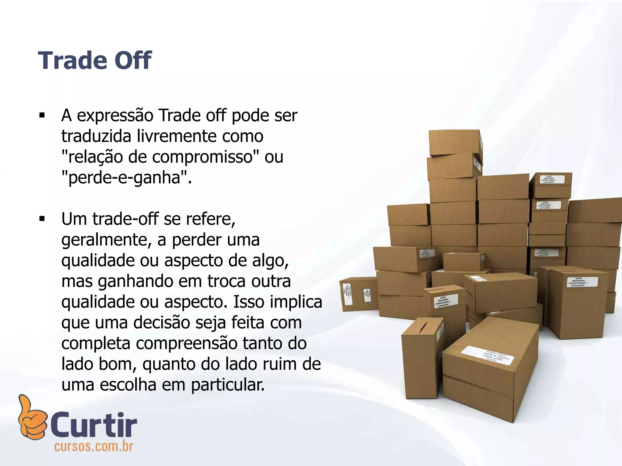  A expressão Trade off pode ser
traduzida livremente como
"relação de compromisso" ou
"perde-e-ganha".
 Um trade-off se refere,
geralmente, a perder uma
qualidade ou aspecto de algo,
mas ganhando em troca outra
qualidade ou aspecto. Isso implica
que uma decisão seja feita com
completa compreensão tanto do
lado bom, quanto do lado ruim de
uma escolha em particular.
Trade Off
 