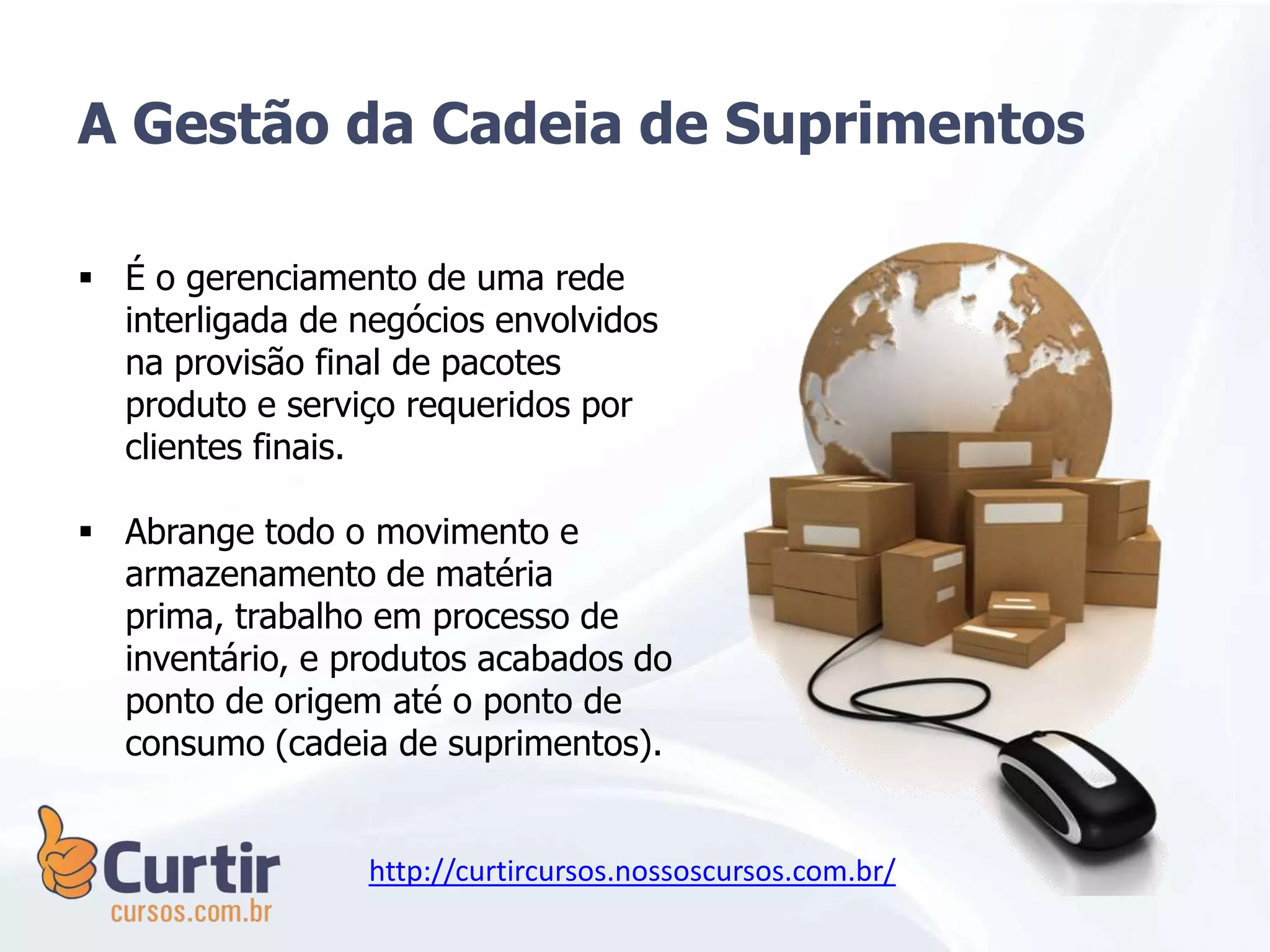 A Gestão da Cadeia de Suprimentos
 É o gerenciamento de uma rede
interligada de negócios envolvidos
na provisão final de pacotes
produto e serviço requeridos por
clientes finais.
 Abrange todo o movimento e
armazenamento de matéria
prima, trabalho em processo de
inventário, e produtos acabados do
ponto de origem até o ponto de
consumo (cadeia de suprimentos).
http://curtircursos.nossoscursos.com.br/
 