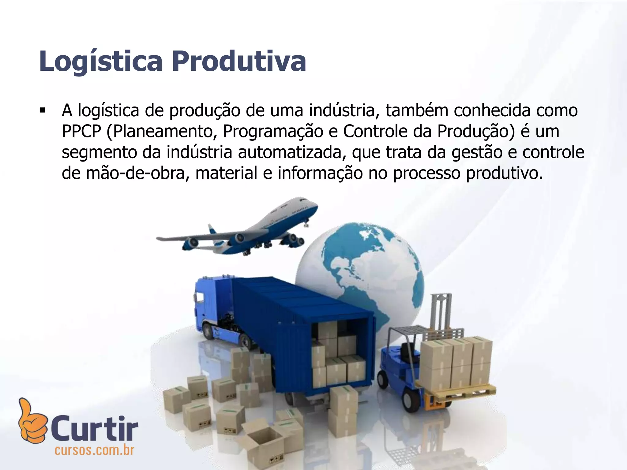 A logística de produção de uma indústria, também conhecida como
PPCP (Planeamento, Programação e Controle da Produção) é um
segmento da indústria automatizada, que trata da gestão e controle
de mão-de-obra, material e informação no processo produtivo.
Logística Produtiva
 