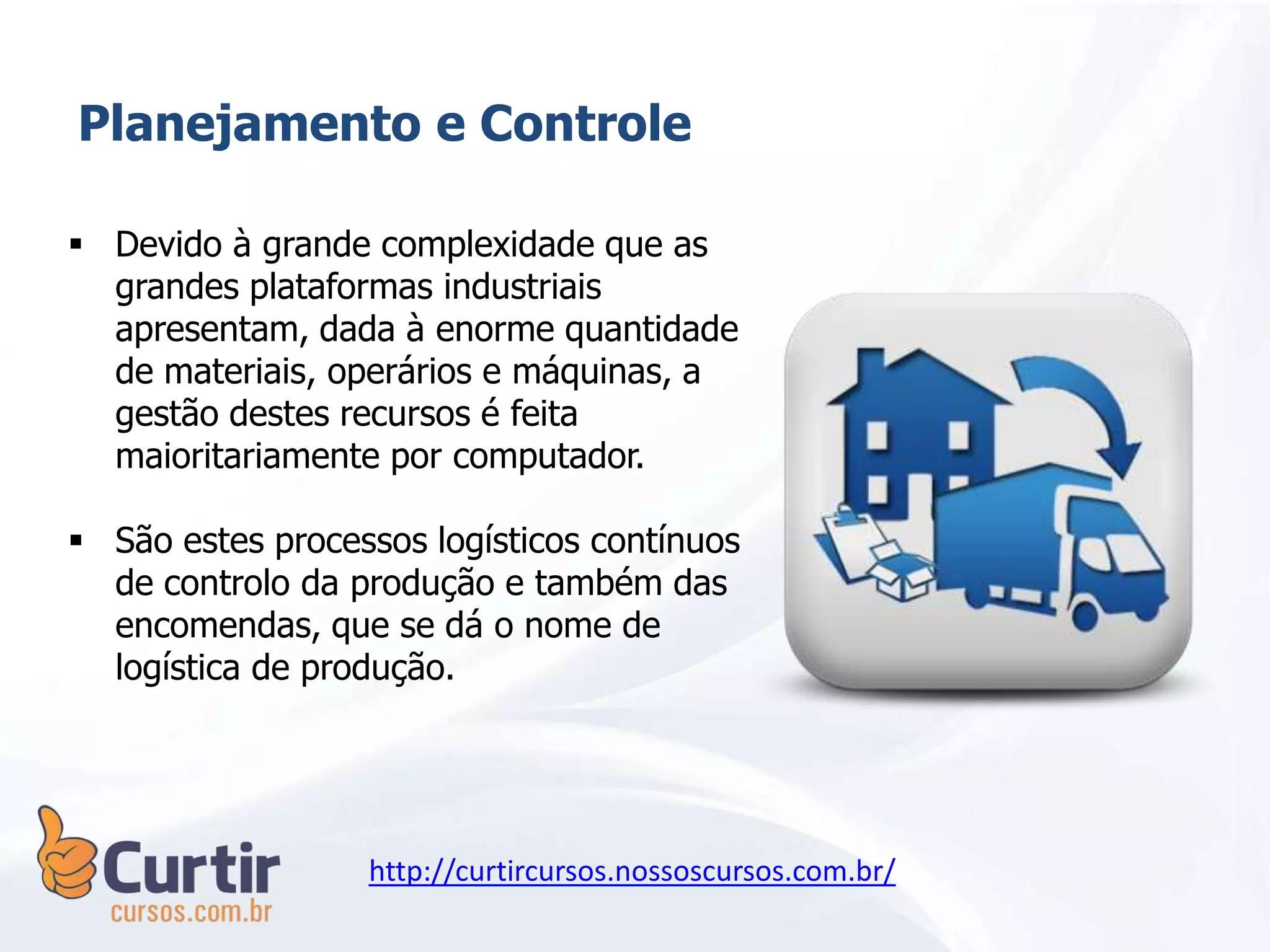 Planejamento e Controle
 Devido à grande complexidade que as
grandes plataformas industriais
apresentam, dada à enorme quantidade
de materiais, operários e máquinas, a
gestão destes recursos é feita
maioritariamente por computador.
 São estes processos logísticos contínuos
de controlo da produção e também das
encomendas, que se dá o nome de
logística de produção.
http://curtircursos.nossoscursos.com.br/
 