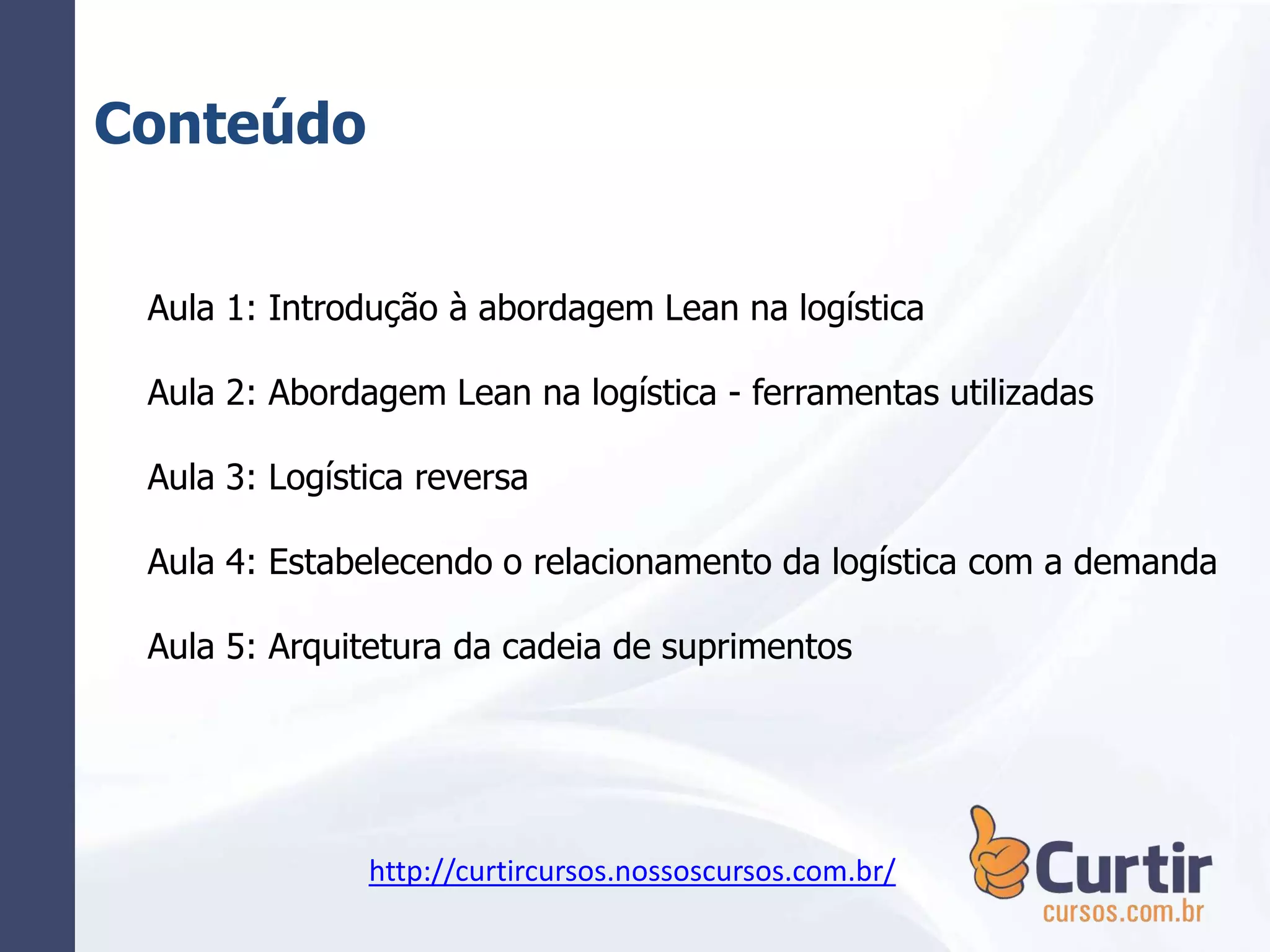 Conteúdo
Aula 1: Introdução à abordagem Lean na logística
Aula 2: Abordagem Lean na logística - ferramentas utilizadas
Aula 3: Logística reversa
Aula 4: Estabelecendo o relacionamento da logística com a demanda
Aula 5: Arquitetura da cadeia de suprimentos
http://curtircursos.nossoscursos.com.br/
 