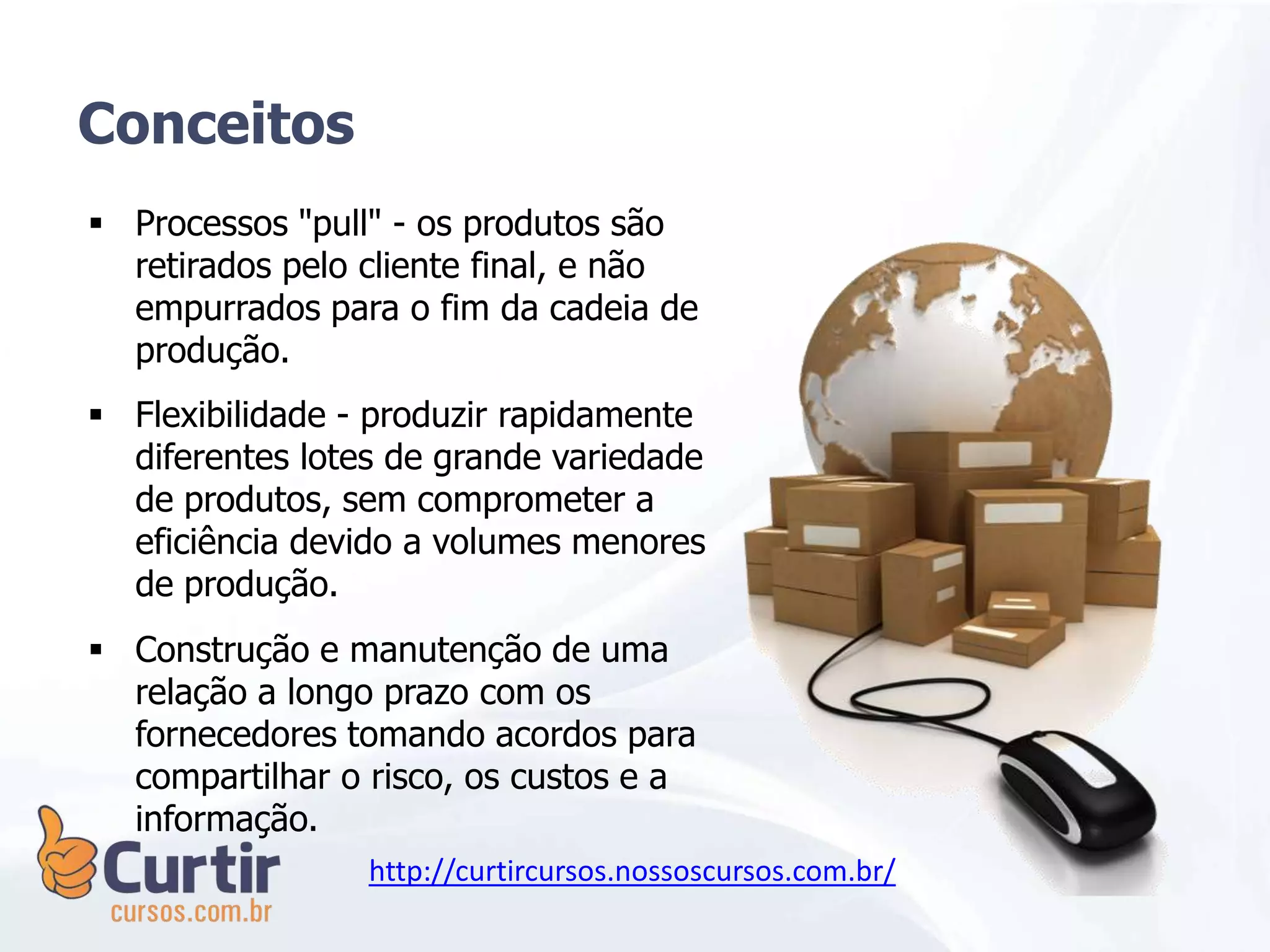 Processos "pull" - os produtos são
retirados pelo cliente final, e não
empurrados para o fim da cadeia de
produção.
 Flexibilidade - produzir rapidamente
diferentes lotes de grande variedade
de produtos, sem comprometer a
eficiência devido a volumes menores
de produção.
 Construção e manutenção de uma
relação a longo prazo com os
fornecedores tomando acordos para
compartilhar o risco, os custos e a
informação.
Conceitos
http://curtircursos.nossoscursos.com.br/
 