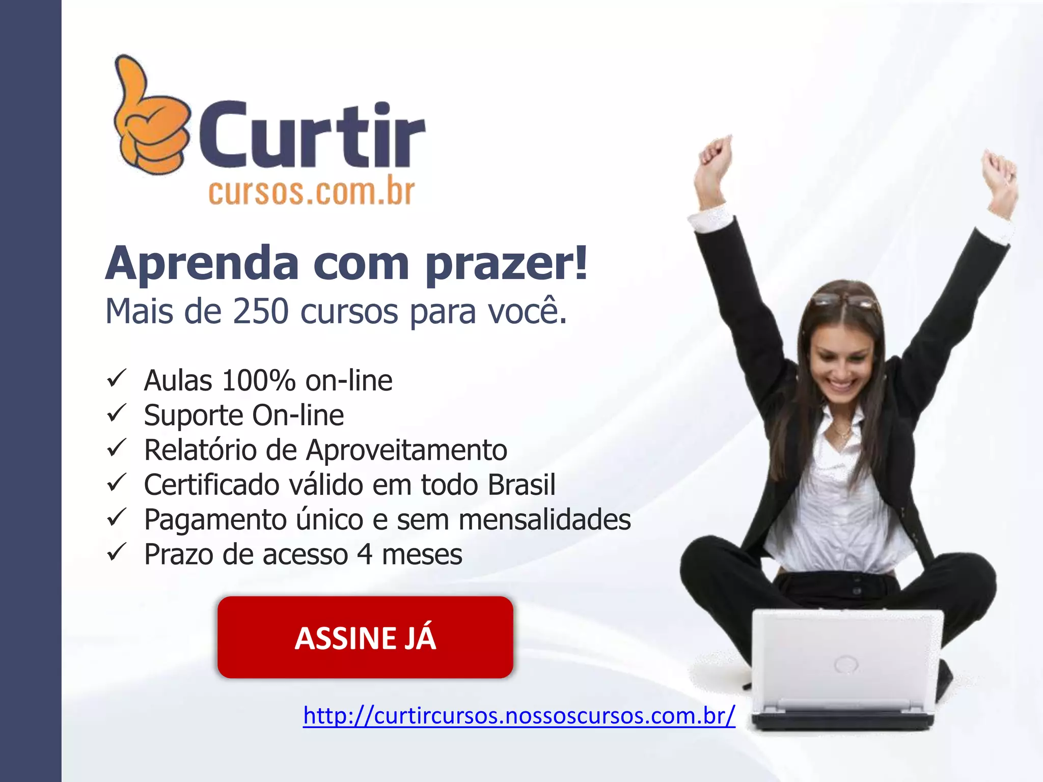 Aprenda com prazer!
Mais de 250 cursos para você.
 Aulas 100% on-line
 Suporte On-line
 Relatório de Aproveitamento
 Certificado válido em todo Brasil
 Pagamento único e sem mensalidades
 Prazo de acesso 4 meses
ASSINE JÁ
http://curtircursos.nossoscursos.com.br/
 