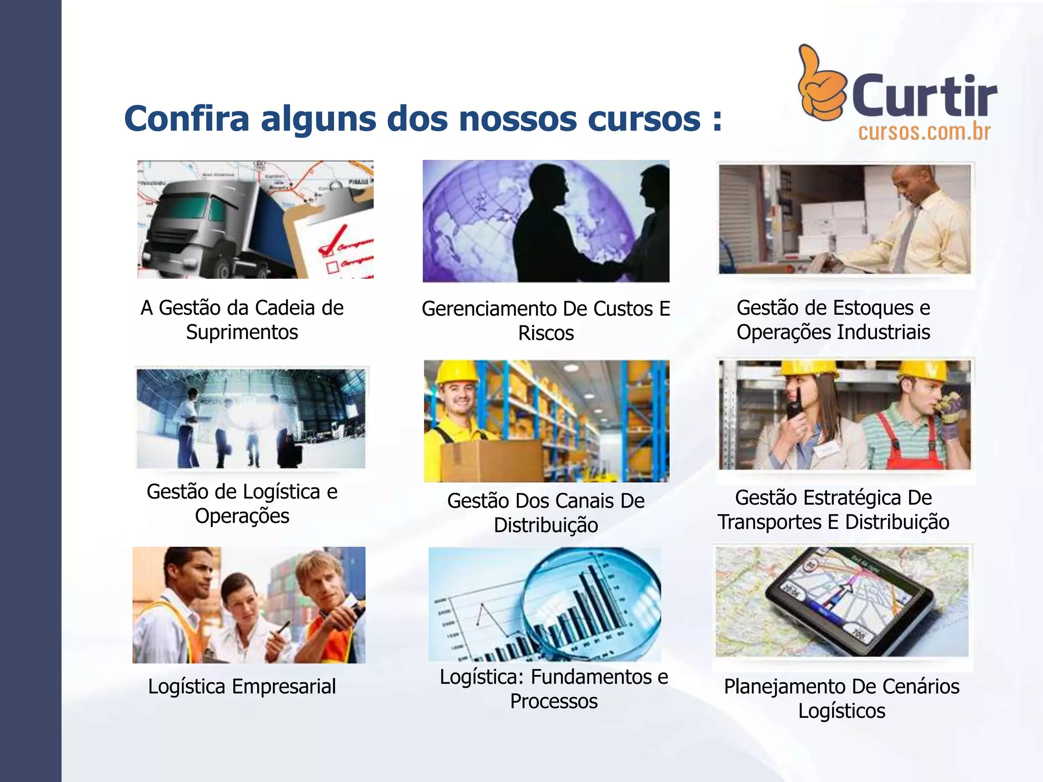 A Gestão da Cadeia de
Suprimentos
Confira alguns dos nossos cursos :
Gestão de Logística e
Operações
Logística Empresarial
Gerenciamento De Custos E
Riscos
Gestão Dos Canais De
Distribuição
Logística: Fundamentos e
Processos
Gestão de Estoques e
Operações Industriais
Gestão Estratégica De
Transportes E Distribuição
Planejamento De Cenários
Logísticos
 