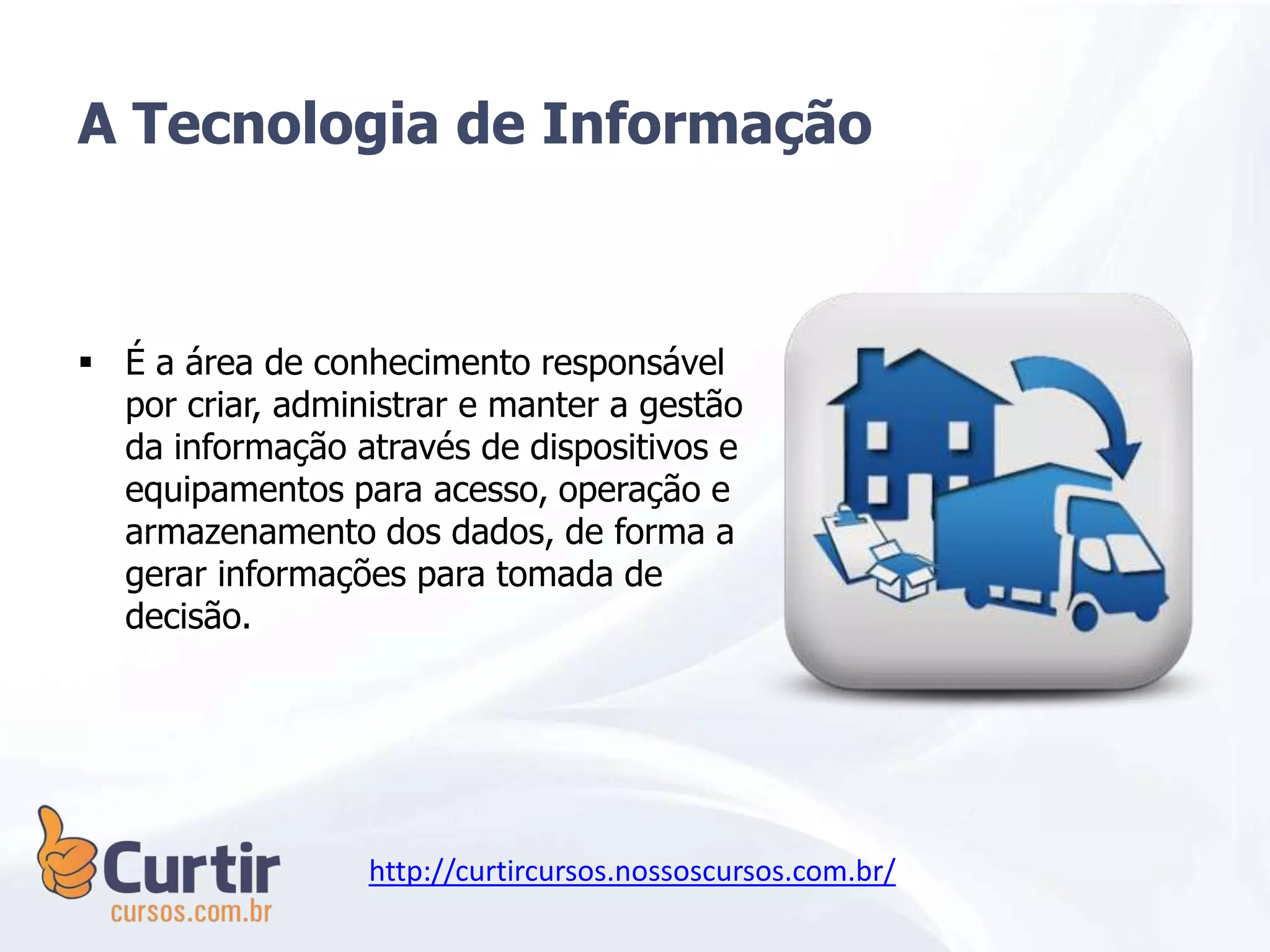 A Tecnologia de Informação
 É a área de conhecimento responsável
por criar, administrar e manter a gestão
da informação através de dispositivos e
equipamentos para acesso, operação e
armazenamento dos dados, de forma a
gerar informações para tomada de
decisão.
http://curtircursos.nossoscursos.com.br/
 