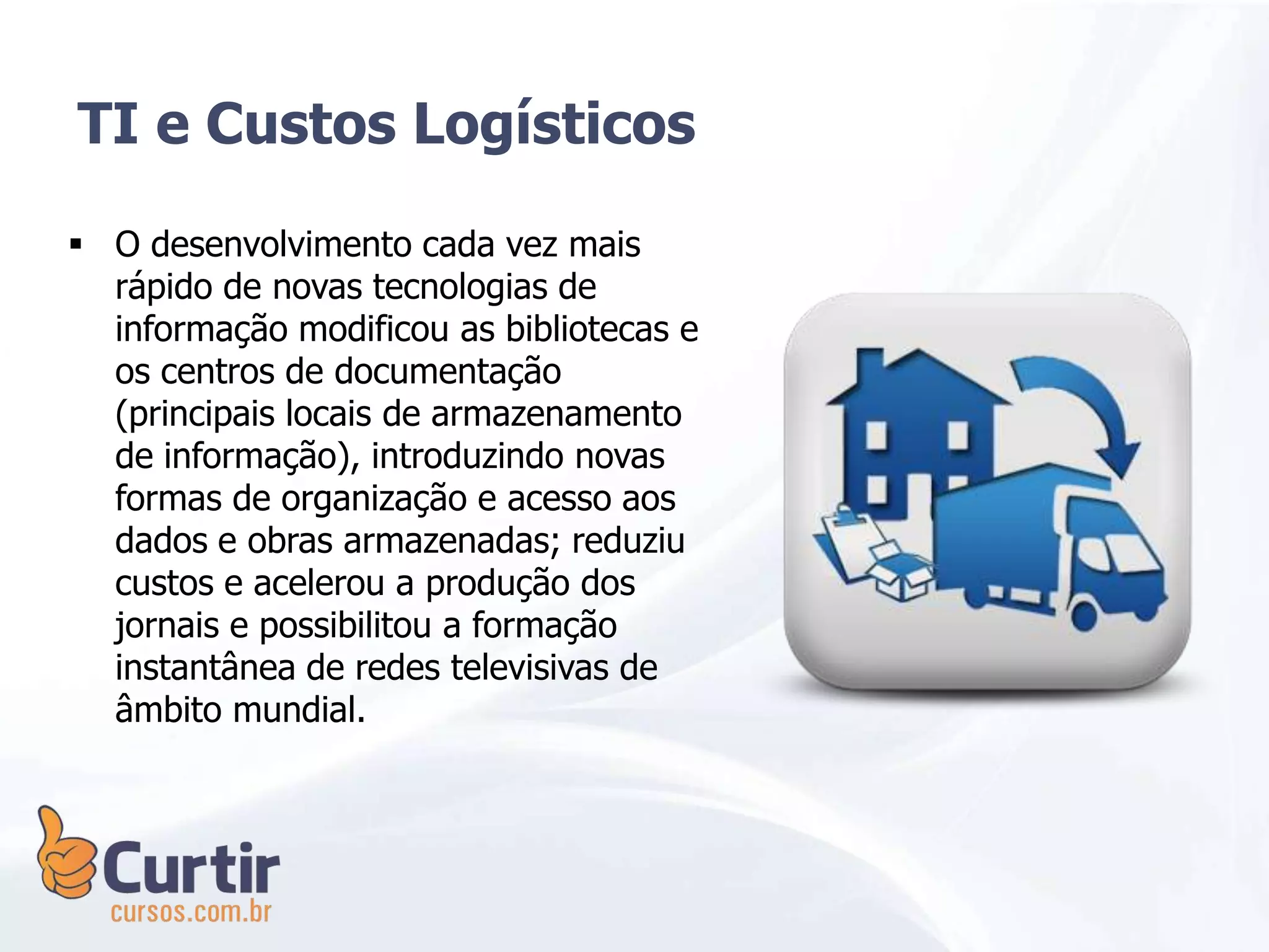  O desenvolvimento cada vez mais
rápido de novas tecnologias de
informação modificou as bibliotecas e
os centros de documentação
(principais locais de armazenamento
de informação), introduzindo novas
formas de organização e acesso aos
dados e obras armazenadas; reduziu
custos e acelerou a produção dos
jornais e possibilitou a formação
instantânea de redes televisivas de
âmbito mundial.
TI e Custos Logísticos
 