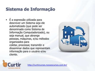  É a expressão utilizada para
descrever um Sistema seja ele
automatizado (que pode ser
denominado como Sistema de
Informação Computadorizado), ou
seja manual, que abrange
pessoas, máquinas, e/ou métodos
organizados para
coletar, processar, transmitir e
disseminar dados que representam
informação para o usuário e/ou
cliente.
Sistema de Informação
http://curtircursos.nossoscursos.com.br/
 
