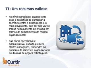  no nível estratégico, quando uma
ação é suscetível de aumentar a
coerência entre a organização e o
meio envolvente, que por sua vez se
traduz num aumento de eficácia em
termos de cumprimento da missão
organizacional;
 nos níveis operacional e
administrativo, quando existem
efeitos endógenos, traduzidos em
aumento da eficiência organizacional
em termos de opções estratégicas.
TI: Um recursos valioso
 