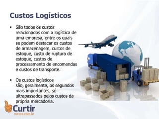 Custos Logísticos
 São todos os custos
relacionados com a logística de
uma empresa, entre os quais
se podem destacar os custos
de armazenagem, custos de
estoque, custo de ruptura de
estoque, custos de
processamento de encomendas
e custos de transporte.
 Os custos logísticos
são, geralmente, os segundos
mais importantes, só
ultrapassados pelos custos da
própria mercadoria.
 