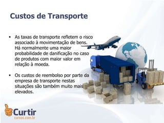  As taxas de transporte refletem o risco
associado à movimentação de bens.
Há normalmente uma maior
probabilidade de danificação no caso
de produtos com maior valor em
relação à moeda.
 Os custos de reembolso por parte da
empresa de transporte nestas
situações são também muito mais
elevados.
Custos de Transporte
 