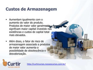 Custos de Armazenagem
 Aumentam igualmente com o
aumento do valor do produto.
Produtos de maior valor geralmente
significam maior capital investido nas
existências e custos de capital total
mais elevados.
 Além disso, o fator de risco de
armazenagem associado a produtos
de maior valor aumenta a
possibilidade de obsolescência e
desvalorização.
http://curtircursos.nossoscursos.com.br/
 
