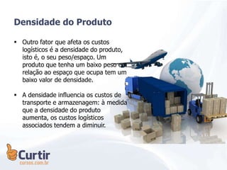 Densidade do Produto
 Outro fator que afeta os custos
logísticos é a densidade do produto,
isto é, o seu peso/espaço. Um
produto que tenha um baixo peso em
relação ao espaço que ocupa tem um
baixo valor de densidade.
 A densidade influencia os custos de
transporte e armazenagem: à medida
que a densidade do produto
aumenta, os custos logísticos
associados tendem a diminuir.
 