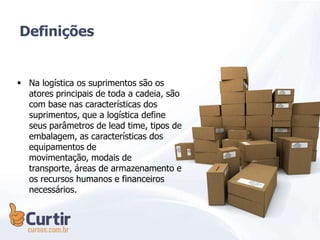  Na logística os suprimentos são os
atores principais de toda a cadeia, são
com base nas características dos
suprimentos, que a logística define
seus parâmetros de lead time, tipos de
embalagem, as características dos
equipamentos de
movimentação, modais de
transporte, áreas de armazenamento e
os recursos humanos e financeiros
necessários.
Definições
 