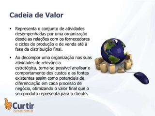 Cadeia de Valor
 Representa o conjunto de atividades
desempenhadas por uma organização
desde as relações com os fornecedores
e ciclos de produção e de venda até à
fase da distribuição final.
 Ao decompor uma organização nas suas
atividades de relevância
estratégica, torna-se possível analisar o
comportamento dos custos e as fontes
existentes assim como potenciais de
diferenciação em cada processo de
negócio, otimizando o valor final que o
seu produto representa para o cliente.
 