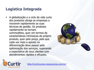  A globalização e o ciclo de vida curto
dos produtos obriga as empresas a
inovarem rapidamente as suas
técnicas de gestão. Os produtos
rapidamente se tornam
commodities, quer em termos de
características intrínsecas do próprio
produto, quer pelo preço, pelo que
cada vez mais a aposta na
diferenciação deve passar pela
optimização dos serviços, superando
a expectativa de seus clientes com
atendimentos rápidos e eficazes.
Logística Integrada
http://curtircursos.nossoscursos.com.br/
 