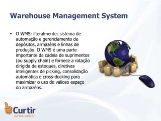  O WMS- literalmente: sistema de
automação e gerenciamento de
depósitos, armazéns e linhas de
produção. O WMS é uma parte
importante da cadeia de suprimentos
(ou supply chain) e fornece a rotação
dirigida de estoques, diretivas
inteligentes de picking, consolidação
automática e cross-docking para
maximizar o uso do valioso espaço
do armazéns.
Warehouse Management System
 