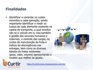  Identificar e controlar os custos
inerentes a cada operação, sendo
importante identificar e medir os
custos de cada elemento existente na
cadeia de transporte, a qual envolve
não só o veículo em si, mas também
a gestão dos recursos humanos e
materiais, o controle das cargas, os
custos de manutenção da frota e
índices de discrepâncias nas
entregas, bem como as diversas
tabelas de fretes existentes
(peso, valor, volume) apresentando o
modelo que melhor se ajusta..
Finalidades
http://curtircursos.nossoscursos.com.br/
 
