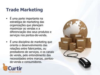 Trade Marketing
 É uma parte importante na
estratégia de marketing das
organizações que planejam
maximizar as vendas e a
diferenciação dos seus produtos e
serviços nos pontos-de-venda.
 É uma disciplina de marketing que
orienta o desenvolvimento das
relações entre fabricantes, ou
prestadores de serviços, e os canais
de venda, pelo entendimento das
necessidades entre marcas, pontos-
de-venda e consumidores.
 
