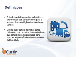  O trade marketing analisa os hábitos e
preferências dos consumidores para o
sucesso das estratégias de marketing e
vendas.
 Define quais canais de mídias serão
utilizados, que produtos desenvolvidos e
que canais de comercialização para
atender as preferências de consumo do
público-alvo.
Definições
 