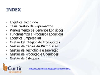 INDEX
 Logística Integrada
 TI na Gestão de Suprimentos
 Planejamento de Cenários Logísticos
 Fundamentos e Processos Logísticos
 Logística Empresarial
 Gestão Estratégica de Transportes
 Gestão de Canais de Distribuição
 Gestão da Tecnologia e Inovação
 Gestão de Produção e Operações
 Gestão de Estoques
http://curtircursos.nossoscursos.com.br/
 
