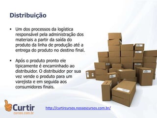  Um dos processos da logística
responsável pela administração dos
materiais a partir da saída do
produto da linha de produção até a
entrega do produto no destino final.
 Após o produto pronto ele
tipicamente é encaminhado ao
distribuidor. O distribuidor por sua
vez vende o produto para um
varejista e em seguida aos
consumidores finais.
Distribuição
http://curtircursos.nossoscursos.com.br/
 