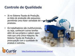  Já no Sistema Toyota de Produção,
os lotes de produção são pequenos,
permitindo uma maior variedade de
produtos.
 Os trabalhadores são multifuncionais,
ou seja, conhecem outras tarefas
além de sua própria e sabem operar
mais que uma única máquina. No
Sistema Toyota de Produção a
preocupação com a qualidade do
produto é extrema.
Controle de Qualidade
http://curtircursos.nossoscursos.com.br/
 