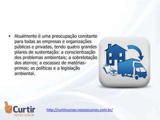  Atualmente é uma preocupação constante
para todas as empresas e organizações
públicas e privadas, tendo quatro grandes
pilares de sustentação: a conscientização
dos problemas ambientais; a sobrelotação
dos aterros; a escassez de matérias-
primas; as políticas e a legislação
ambiental.
http://curtircursos.nossoscursos.com.br/
 