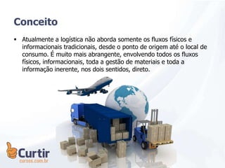  Atualmente a logística não aborda somente os fluxos físicos e
informacionais tradicionais, desde o ponto de origem até o local de
consumo. É muito mais abrangente, envolvendo todos os fluxos
físicos, informacionais, toda a gestão de materiais e toda a
informação inerente, nos dois sentidos, direto.
Conceito
 