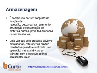 Armazenagem
 É constituída por um conjunto de
funções de
recepção, descarga, carregamento,
arrumação e conservação de
matérias-primas, produtos acabados
ou semiacabados.
 Uma vez que este processo envolve
mercadorias, este apenas produz
resultados quando é realizada uma
operação, nas existências em
trânsito, com o objetivo de lhes
acrescentar valor.
http://curtircursos.nossoscursos.com.br/
 