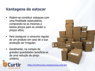  Podem-se constituir estoques com
uma finalidade especulativa,
comprando-se os mesmos a
baixos preços para os vender a
preços altos;
 Para assegurar o consumo regular
de um produto em caso de a sua
produção ser irregular;
 Geralmente, na compra de
grandes quantidades beneficia-se
de uma redução do preço
unitário;
Vantagens de estocar
http://curtircursos.nossoscursos.com.br/
 