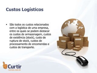 Custos Logísticos
 São todos os custos relacionados
com a logística de uma empresa,
entre os quais se podem destacar
os custos de armazenagem, custos
de existência (stock), custo de
ruptura de stock, custos de
processamento de encomendas e
custos de transporte.
 