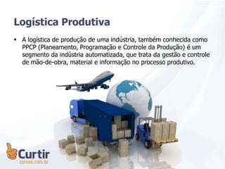 A logística de produção de uma indústria, também conhecida como
PPCP (Planeamento, Programação e Controle da Produção) é um
segmento da indústria automatizada, que trata da gestão e controle
de mão-de-obra, material e informação no processo produtivo.
Logística Produtiva
 