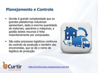 Planejamento e Controle
 Devido à grande complexidade que as
grandes plataformas industriais
apresentam, dada à enorme quantidade
de materiais, operários e máquinas, a
gestão destes recursos é feita
maioritariamente por computador.
 São estes processos logísticos contínuos
de controlo da produção e também das
encomendas, que se dá o nome de
logística de produção.
http://curtircursos.nossoscursos.com.br/
 