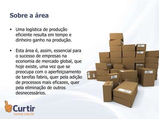  Uma logística de produção
eficiente resulta em tempo e
dinheiro ganho na produção.
 Esta área é, assim, essencial para
o sucesso de empresas na
economia de mercado global, que
hoje existe, uma vez que se
preocupa com o aperfeiçoamento
de tarefas fabris, quer pela adição
de processos mais eficazes, quer
pela eliminação de outros
desnecessários.
Sobre a área
 