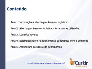 Conteúdo
Aula 1: Introdução à abordagem Lean na logística
Aula 2: Abordagem Lean na logística - ferramentas utilizadas
Aula 3: Logística reversa
Aula 4: Estabelecendo o relacionamento da logística com a demanda
Aula 5: Arquitetura da cadeia de suprimentos
http://curtircursos.nossoscursos.com.br/
 